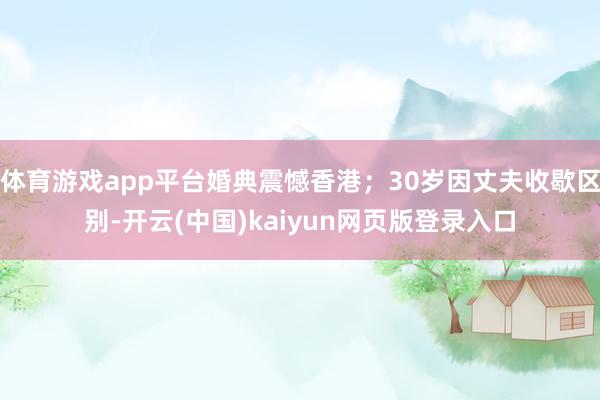 体育游戏app平台婚典震憾香港;30岁因丈夫收歇区别-开云(中国)kaiyun网页版登录入口