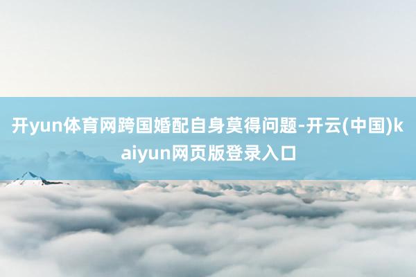 开yun体育网跨国婚配自身莫得问题-开云(中国)kaiyun网页版登录入口