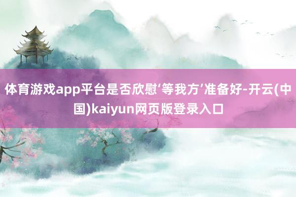 体育游戏app平台是否欣慰‘等我方’准备好-开云(中国)kaiyun网页版登录入口