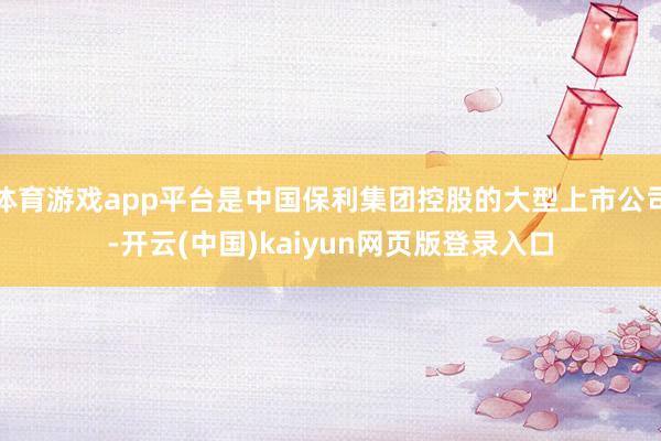 体育游戏app平台是中国保利集团控股的大型上市公司-开云(中国)kaiyun网页版登录入口