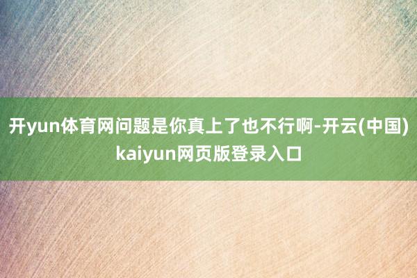 开yun体育网问题是你真上了也不行啊-开云(中国)kaiyun网页版登录入口