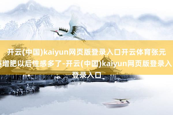 开云(中国)kaiyun网页版登录入口开云体育张元英增肥以后性感多了-开云(中国)kaiyun网页版登录入口