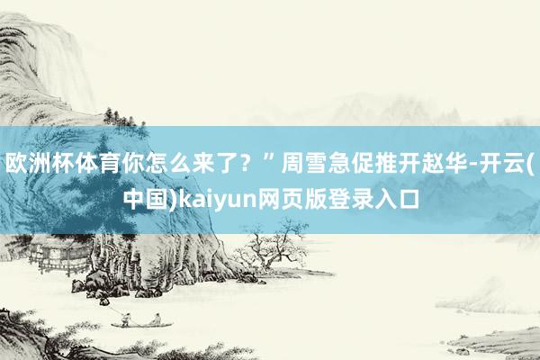 欧洲杯体育你怎么来了?”周雪急促推开赵华-开云(中国)kaiyun网页版登录入口