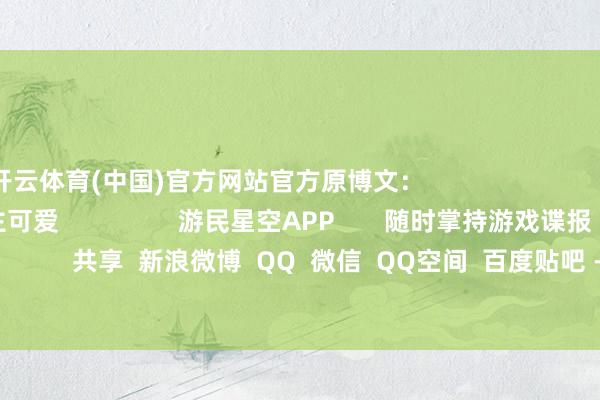 开云体育(中国)官方网站官方原博文：                                              东说念主可爱                 游民星空APP       随时掌持游戏谍报                     共享  新浪微博  QQ  微信  QQ空间  百度贴吧 -->            举报|储藏|                    