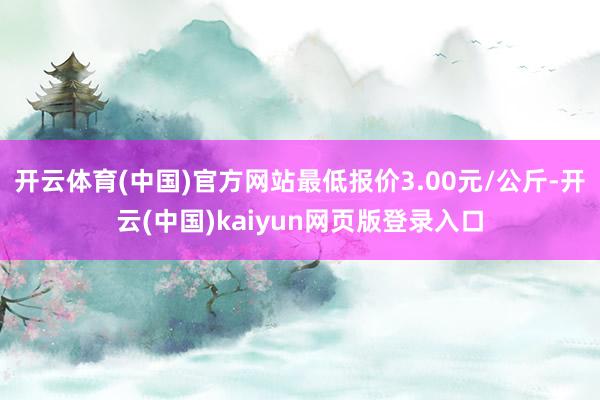 开云体育(中国)官方网站最低报价3.00元/公斤-开云(中国)kaiyun网页版登录入口