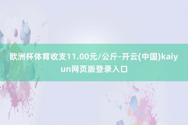 欧洲杯体育收支11.00元/公斤-开云(中国)kaiyun网页版登录入口