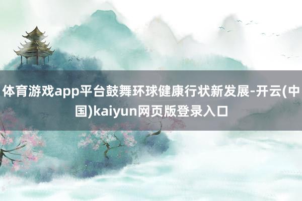 体育游戏app平台鼓舞环球健康行状新发展-开云(中国)kaiyun网页版登录入口