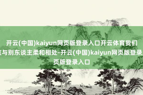 开云(中国)kaiyun网页版登录入口开云体育我们应该与别东谈主柔和相处-开云(中国)kaiyun网页版登录入口