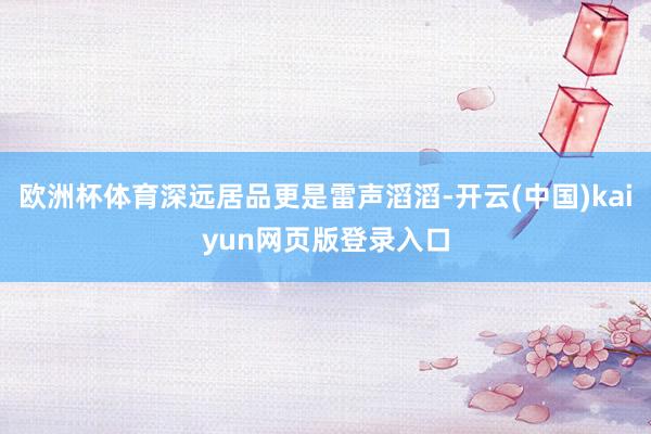 欧洲杯体育深远居品更是雷声滔滔-开云(中国)kaiyun网页版登录入口