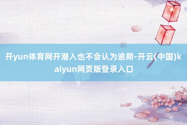 开yun体育网开潜入也不会认为逾期-开云(中国)kaiyun网页版登录入口