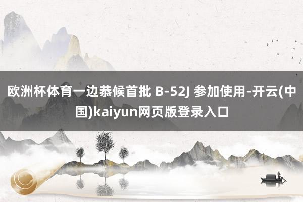 欧洲杯体育一边恭候首批 B-52J 参加使用-开云(中国)kaiyun网页版登录入口