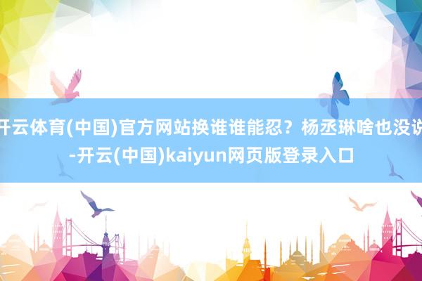 开云体育(中国)官方网站换谁谁能忍？杨丞琳啥也没说-开云(中国)kaiyun网页版登录入口