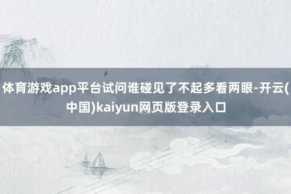 体育游戏app平台试问谁碰见了不起多看两眼-开云(中国)kaiyun网页版登录入口
