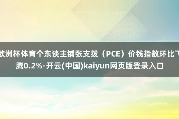 欧洲杯体育个东谈主铺张支拨（PCE）价钱指数环比飞腾0.2%-开云(中国)kaiyun网页版登录入口