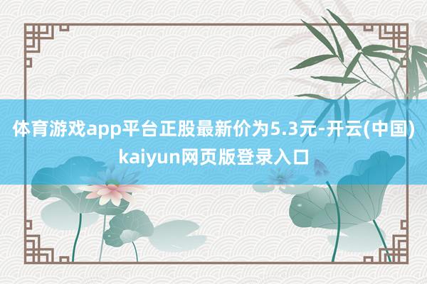 体育游戏app平台正股最新价为5.3元-开云(中国)kaiyun网页版登录入口