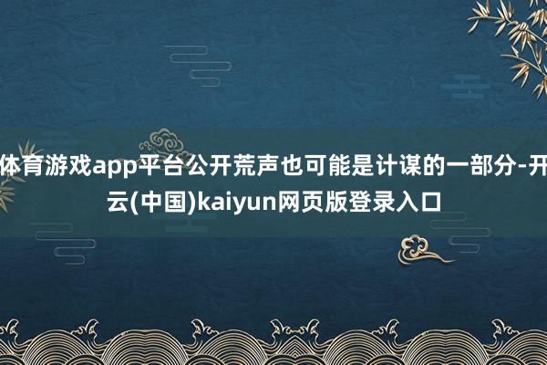 体育游戏app平台公开荒声也可能是计谋的一部分-开云(中国)kaiyun网页版登录入口