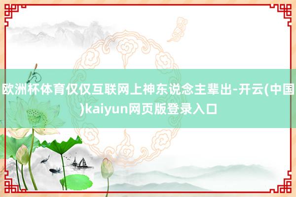 欧洲杯体育仅仅互联网上神东说念主辈出-开云(中国)kaiyun网页版登录入口