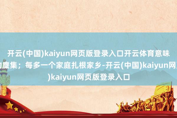 开云(中国)kaiyun网页版登录入口开云体育意味着一个家庭的麇集;每多一个家庭扎根家乡-开云(中国)kaiyun网页版登录入口
