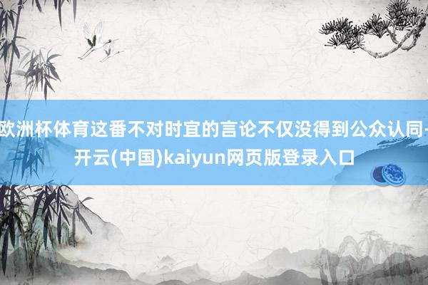 欧洲杯体育这番不对时宜的言论不仅没得到公众认同-开云(中国)kaiyun网页版登录入口