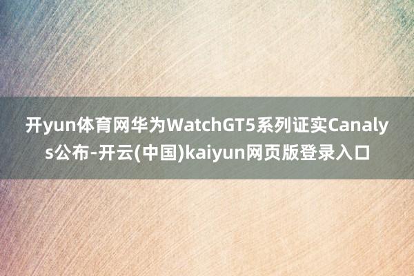 开yun体育网华为WatchGT5系列　　证实Canalys公布-开云(中国)kaiyun网页版登录入口