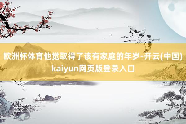 欧洲杯体育他觉取得了该有家庭的年岁-开云(中国)kaiyun网页版登录入口