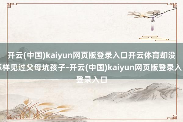 开云(中国)kaiyun网页版登录入口开云体育却没怎样见过父母坑孩子-开云(中国)kaiyun网页版登录入口