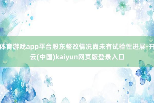 体育游戏app平台股东整改情况尚未有试验性进展-开云(中国)kaiyun网页版登录入口