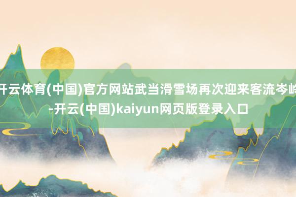 开云体育(中国)官方网站武当滑雪场再次迎来客流岑岭-开云(中国)kaiyun网页版登录入口