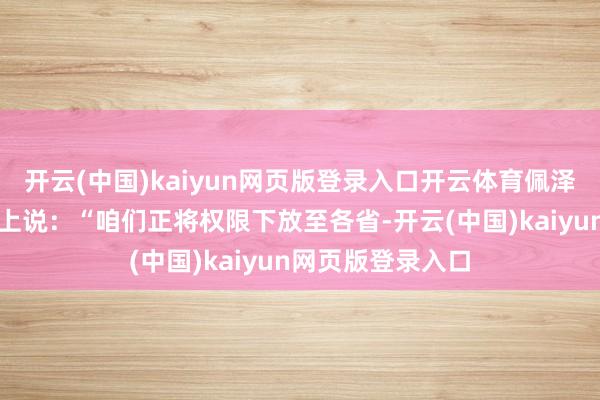 开云(中国)kaiyun网页版登录入口开云体育佩泽希王人扬在会议上说：“咱们正将权限下放至各省-开云(中国)kaiyun网页版登录入口