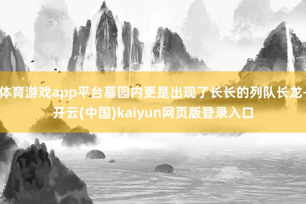 体育游戏app平台墓园内更是出现了长长的列队长龙-开云(中国)kaiyun网页版登录入口