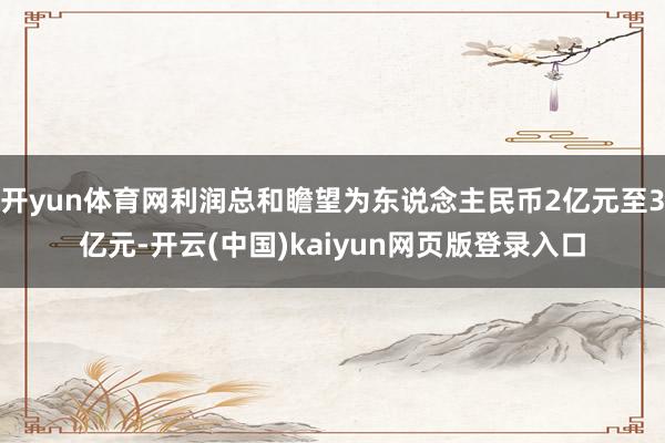 开yun体育网利润总和瞻望为东说念主民币2亿元至3亿元-开云(中国)kaiyun网页版登录入口