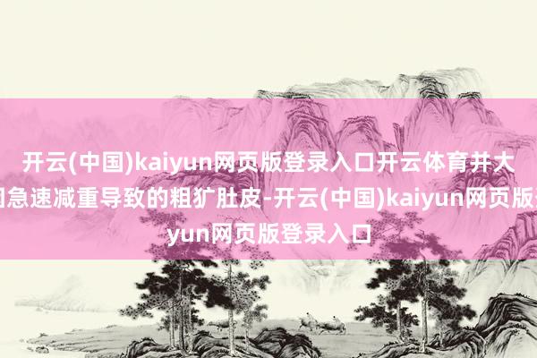 开云(中国)kaiyun网页版登录入口开云体育并大方展示因急速减重导致的粗犷肚皮-开云(中国)kaiyun网页版登录入口