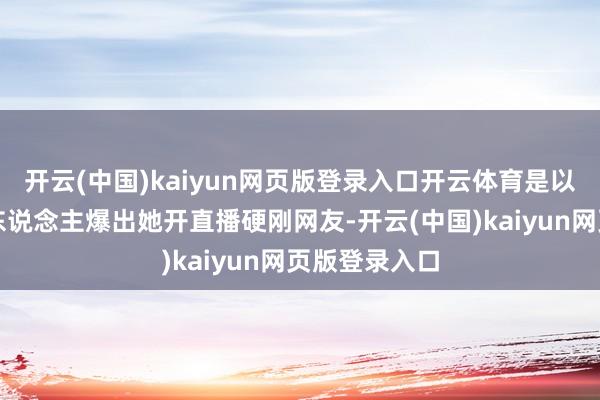 开云(中国)kaiyun网页版登录入口开云体育是以未几时就有东说念主爆出她开直播硬刚网友-开云(中国)kaiyun网页版登录入口
