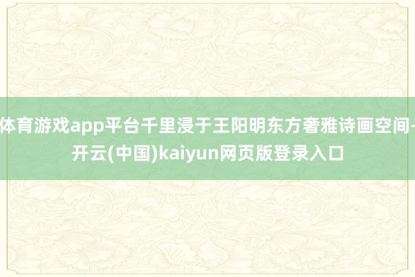体育游戏app平台千里浸于王阳明东方奢雅诗画空间-开云(中国)kaiyun网页版登录入口