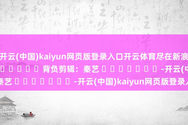 开云(中国)kaiyun网页版登录入口开云体育尽在新浪财经APP            						背负剪辑：秦艺 							-开云(中国)kaiyun网页版登录入口