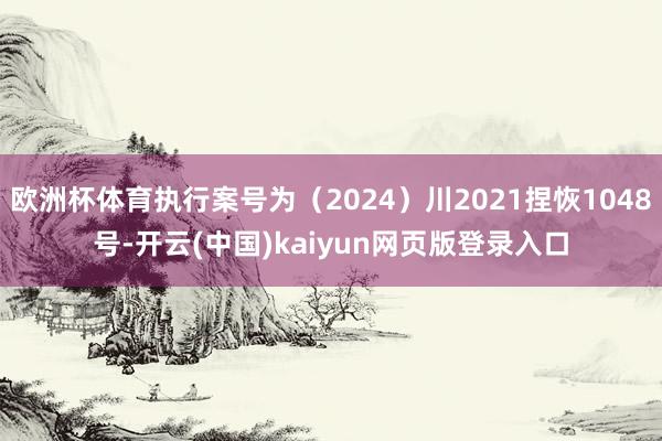 欧洲杯体育执行案号为（2024）川2021捏恢1048号-开云(中国)kaiyun网页版登录入口