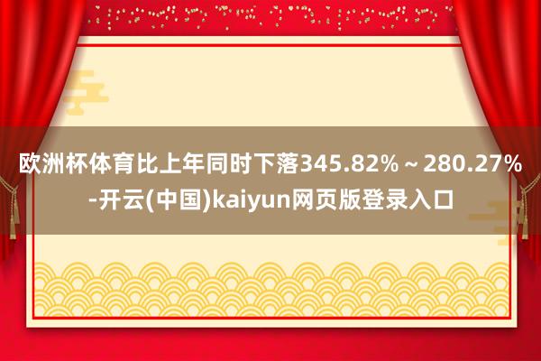 欧洲杯体育比上年同时下落345.82%～280.27%-开云(中国)kaiyun网页版登录入口