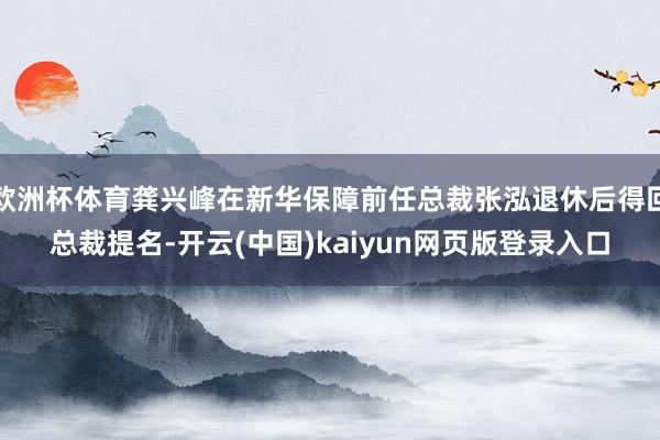 欧洲杯体育龚兴峰在新华保障前任总裁张泓退休后得回总裁提名-开云(中国)kaiyun网页版登录入口