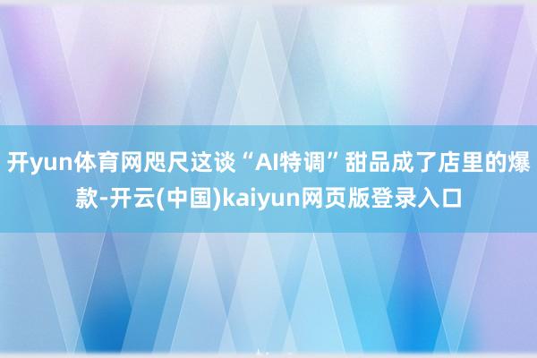 开yun体育网咫尺这谈“AI特调”甜品成了店里的爆款-开云(中国)kaiyun网页版登录入口