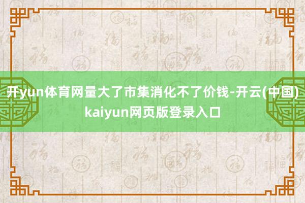 开yun体育网量大了市集消化不了价钱-开云(中国)kaiyun网页版登录入口