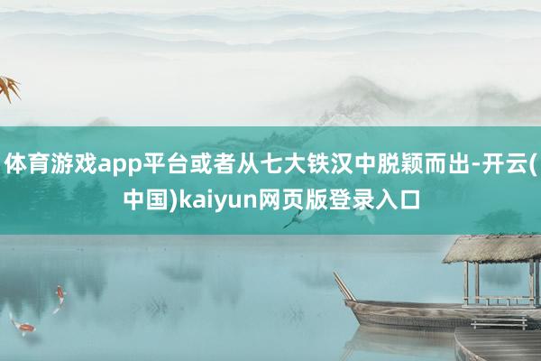 体育游戏app平台或者从七大铁汉中脱颖而出-开云(中国)kaiyun网页版登录入口