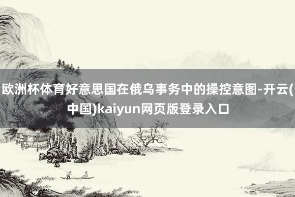 欧洲杯体育好意思国在俄乌事务中的操控意图-开云(中国)kaiyun网页版登录入口