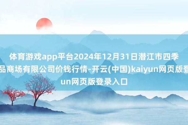 体育游戏app平台2024年12月31日潜江市四季友农居品商场有限公司价钱行情-开云(中国)kaiyun网页版登录入口