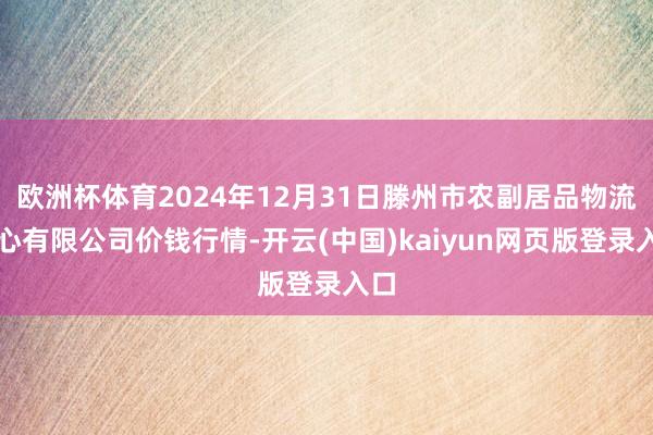 欧洲杯体育2024年12月31日滕州市农副居品物流中心有限公司价钱行情-开云(中国)kaiyun网页版登录入口