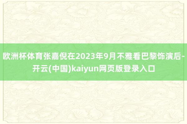 欧洲杯体育张嘉倪在2023年9月不雅看巴黎饰演后-开云(中国)kaiyun网页版登录入口