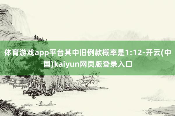 体育游戏app平台其中旧例款概率是1:12-开云(中国)kaiyun网页版登录入口
