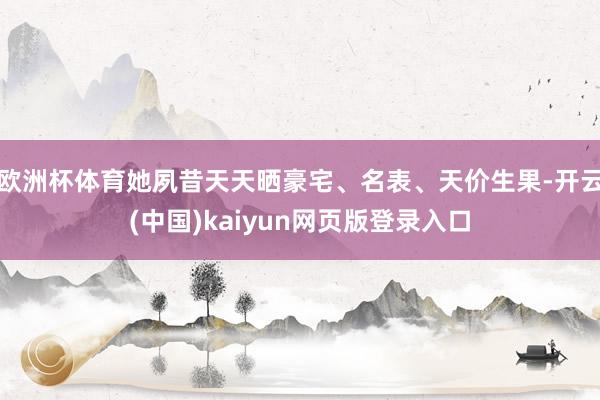 欧洲杯体育她夙昔天天晒豪宅、名表、天价生果-开云(中国)kaiyun网页版登录入口
