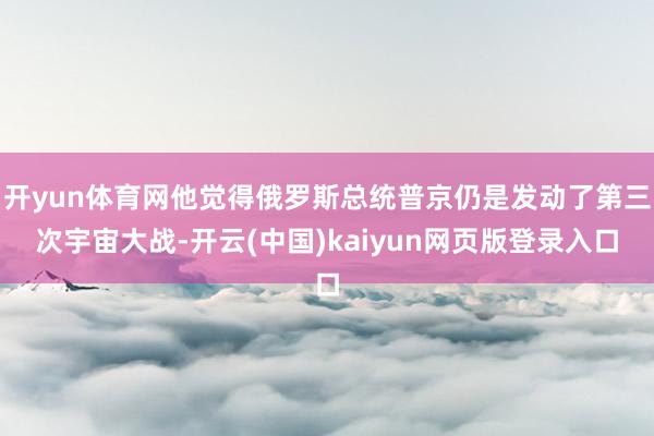 开yun体育网他觉得俄罗斯总统普京仍是发动了第三次宇宙大战-开云(中国)kaiyun网页版登录入口