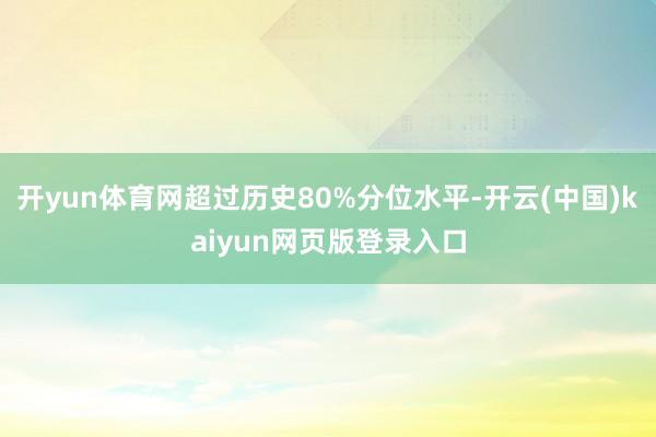 开yun体育网超过历史80%分位水平-开云(中国)kaiyun网页版登录入口