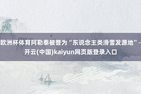 欧洲杯体育阿勒泰被誉为“东说念主类滑雪发源地”-开云(中国)kaiyun网页版登录入口